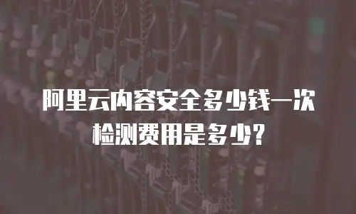阿里云内容安全多少钱一次检测费用是多少？