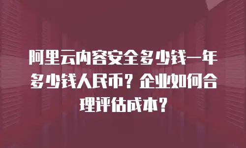 阿里云内容安全多少钱一年多少钱人民币？企业如何合理评估成本？