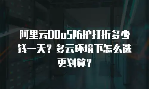 阿里云DDoS防护打折多少钱一天？多云环境下怎么选更划算？