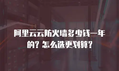 阿里云云防火墙多少钱一年的？怎么选更划算？