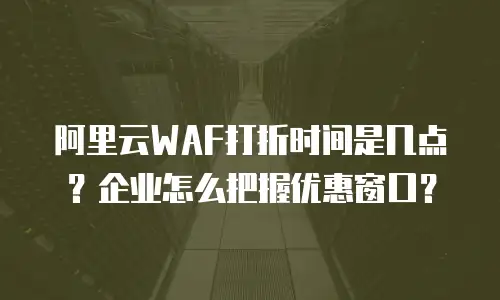 阿里云WAF打折时间是几点？企业怎么把握优惠窗口？