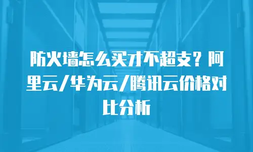 防火墙怎么买才不超支？阿里云/华为云/腾讯云价格对比分析