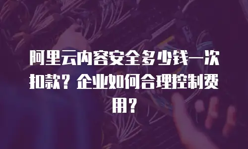 阿里云内容安全多少钱一次扣款？企业如何合理控制费用？