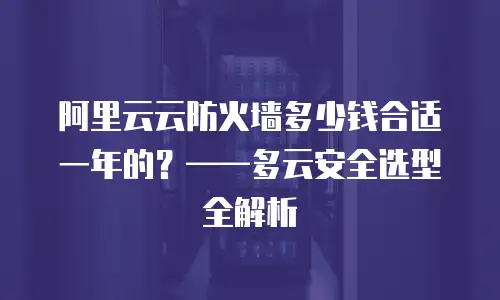 阿里云云防火墙多少钱合适一年的？——多云安全选型全解析