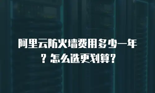 阿里云防火墙费用多少一年？怎么选更划算？