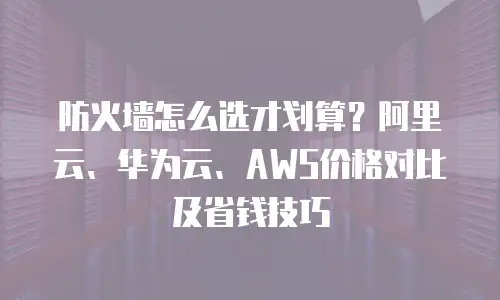 防火墙怎么选才划算？阿里云、华为云、AWS价格对比及省钱技巧