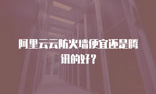 阿里云云防火墙便宜还是腾讯的好？