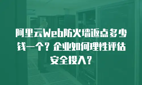 阿里云Web防火墙返点多少钱一个？企业如何理性评估安全投入？