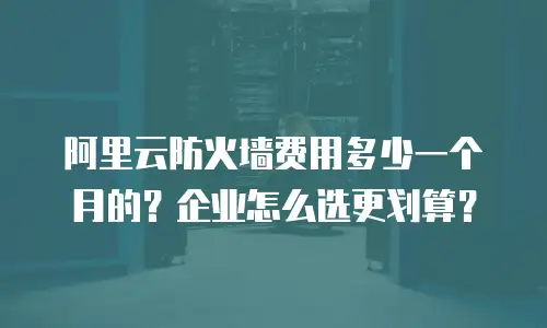阿里云防火墙费用多少一个月的？企业怎么选更划算？