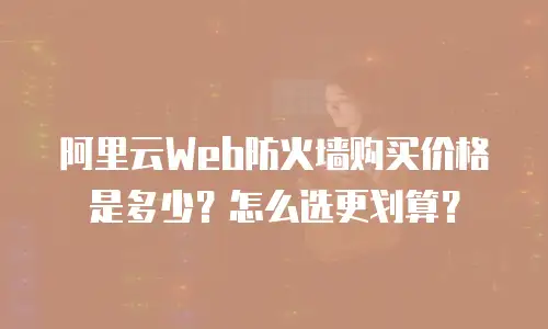 阿里云Web防火墙购买价格是多少？怎么选更划算？