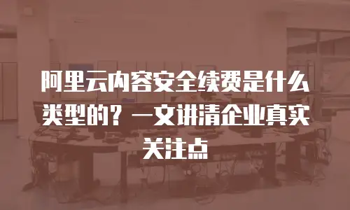阿里云内容安全续费是什么类型的？一文讲清企业真实关注点