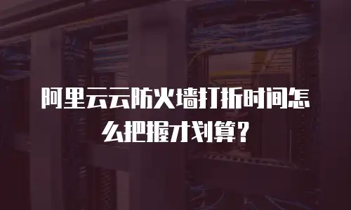 阿里云云防火墙打折时间怎么把握才划算？