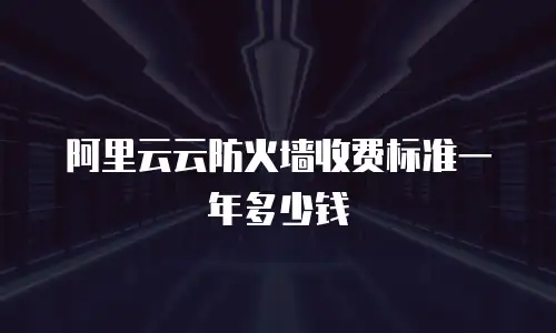 阿里云云防火墙收费标准一年多少钱