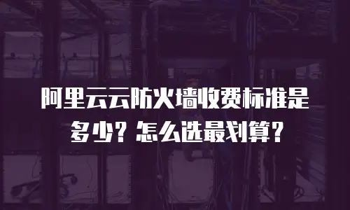 阿里云云防火墙收费标准是多少？怎么选最划算？