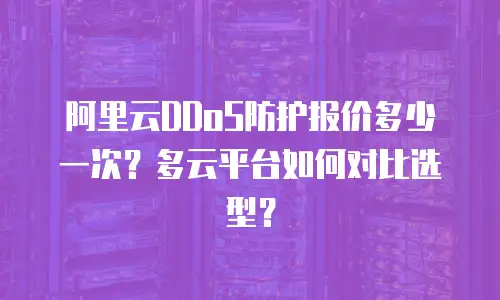 阿里云DDoS防护报价多少一次？多云平台如何对比选型？