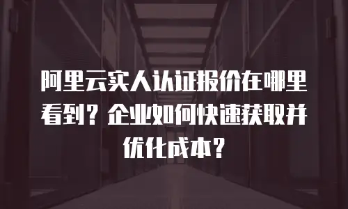 阿里云实人认证报价在哪里看到？企业如何快速获取并优化成本？