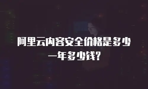 阿里云内容安全价格是多少一年多少钱？