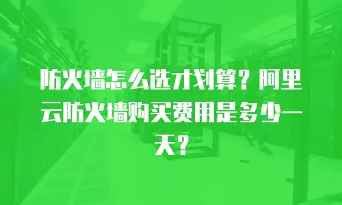 防火墙怎么选才划算？阿里云防火墙购买费用是多少一天？