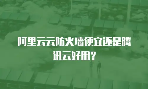阿里云云防火墙便宜还是腾讯云好用？