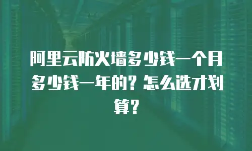 阿里云防火墙多少钱一个月多少钱一年的？怎么选才划算？