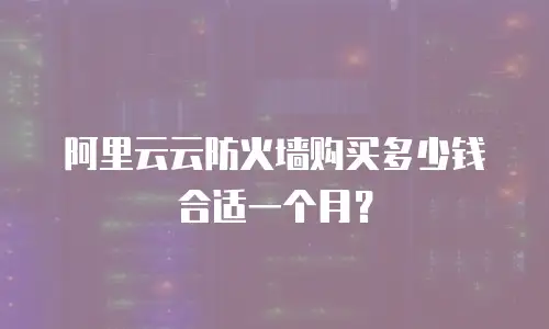 阿里云云防火墙购买多少钱合适一个月？