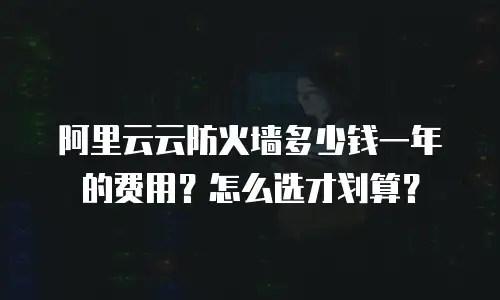 阿里云云防火墙多少钱一年的费用？怎么选才划算？