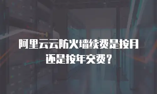 阿里云云防火墙续费是按月还是按年交费？