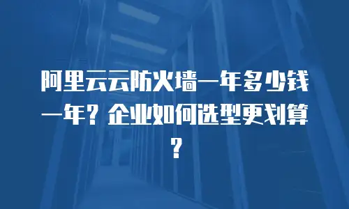阿里云云防火墙一年多少钱一年？企业如何选型更划算？