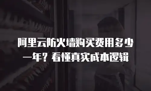 阿里云防火墙购买费用多少一年？看懂真实成本逻辑