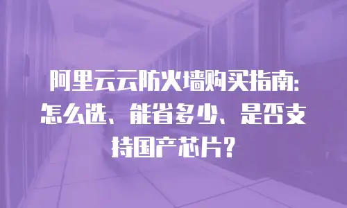 阿里云云防火墙购买指南：怎么选、能省多少、是否支持国产芯片？