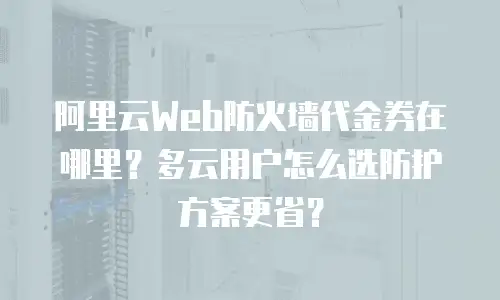 阿里云Web防火墙代金券在哪里？多云用户怎么选防护方案更省？