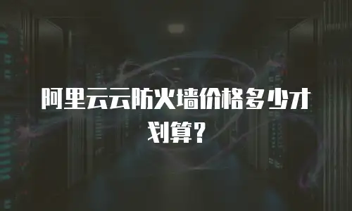 阿里云云防火墙价格多少才划算？