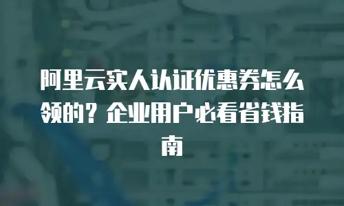 阿里云实人认证优惠券怎么领的？企业用户必看省钱指南