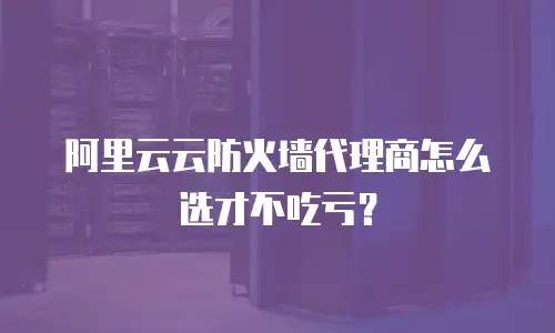 阿里云云防火墙代理商怎么选才不吃亏？