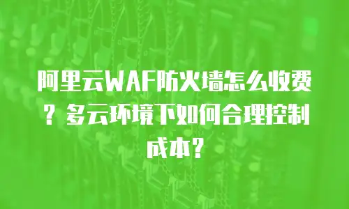 阿里云WAF防火墙怎么收费？多云环境下如何合理控制成本？