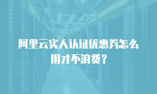 阿里云实人认证优惠券怎么用才不浪费？