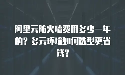 阿里云防火墙费用多少一年的？多云环境如何选型更省钱？