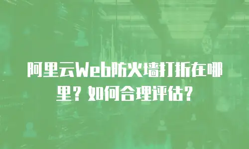 阿里云Web防火墙打折在哪里？如何合理评估？