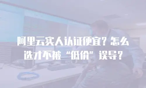 阿里云实人认证便宜？怎么选才不被&ldquo;低价&rdquo;误导？