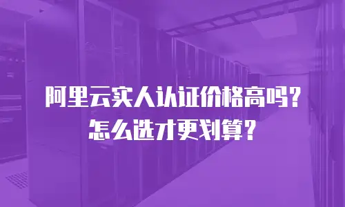 阿里云实人认证价格高吗？怎么选才更划算？