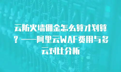 云防火墙佣金怎么算才划算？——阿里云WAF费用与多云对比分析