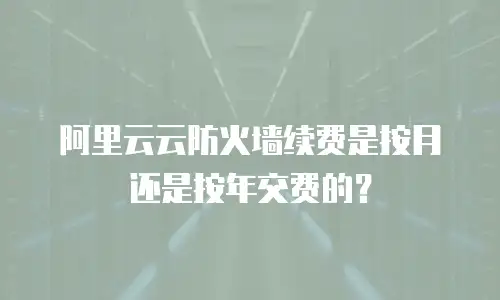 阿里云云防火墙续费是按月还是按年交费的？