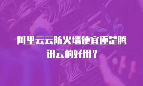 阿里云云防火墙便宜还是腾讯云的好用？