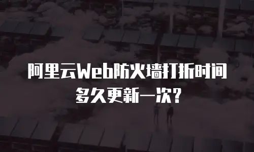 阿里云Web防火墙打折时间多久更新一次？