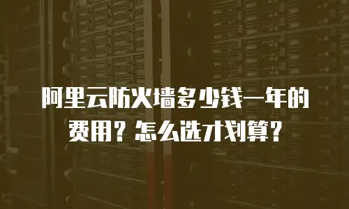 阿里云防火墙多少钱一年的费用？怎么选才划算？