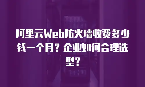 阿里云Web防火墙收费多少钱一个月？企业如何合理选型？