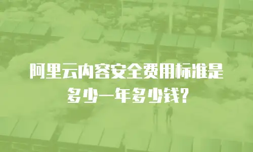 阿里云内容安全费用标准是多少一年多少钱？