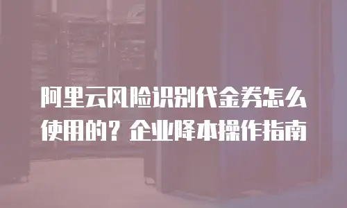 阿里云风险识别代金券怎么使用的？企业降本操作指南