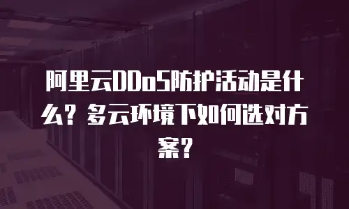 阿里云DDoS防护活动是什么？多云环境下如何选对方案？