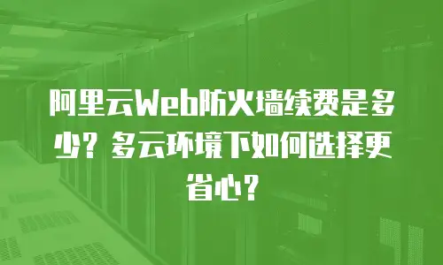 阿里云Web防火墙续费是多少？多云环境下如何选择更省心？